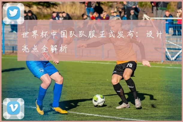 世界杯中国队队服正式发布:设计亮点全解析