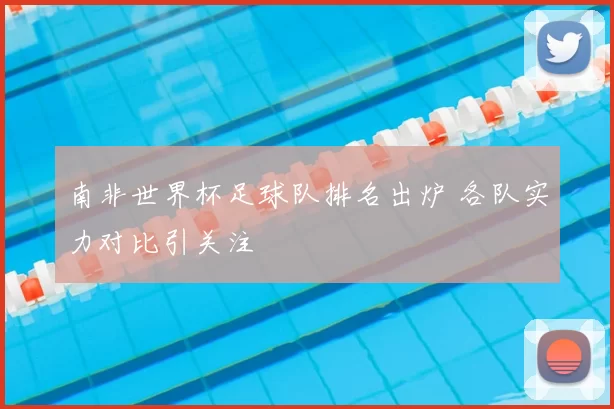 南非世界杯足球队排名出炉 各队实力对比引关注