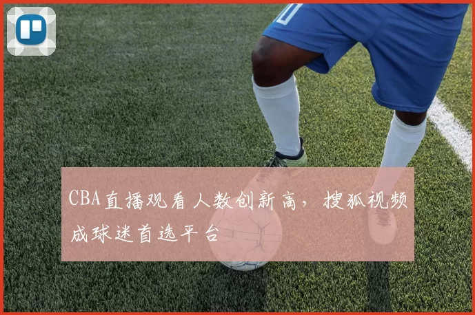 CBA直播观看人数创新高,搜狐视频成球迷首选平台