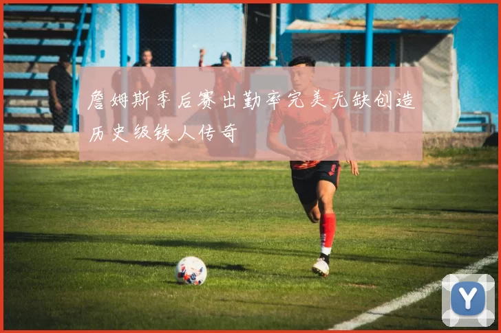 詹姆斯季后赛出勤率完美无缺创造历史级铁人传奇