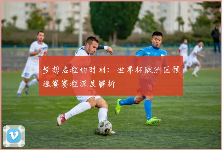 梦想启程的时刻:世界杯欧洲区预选赛赛程深度解析