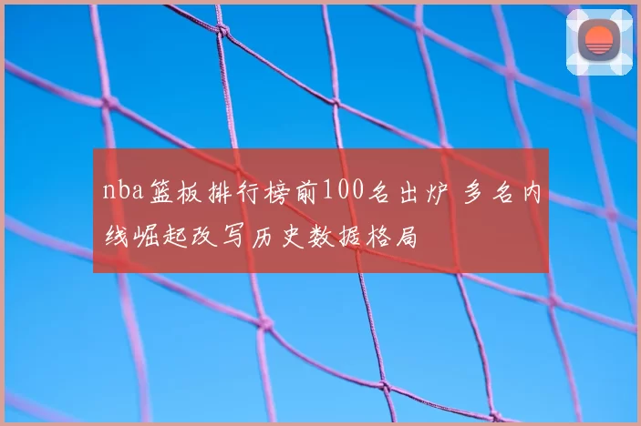 nba篮板排行榜前100名出炉 多名内线崛起改写历史数据格局