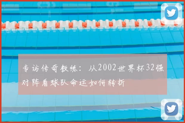 专访传奇教练：从2002世界杯32强对阵看球队命运如何转折