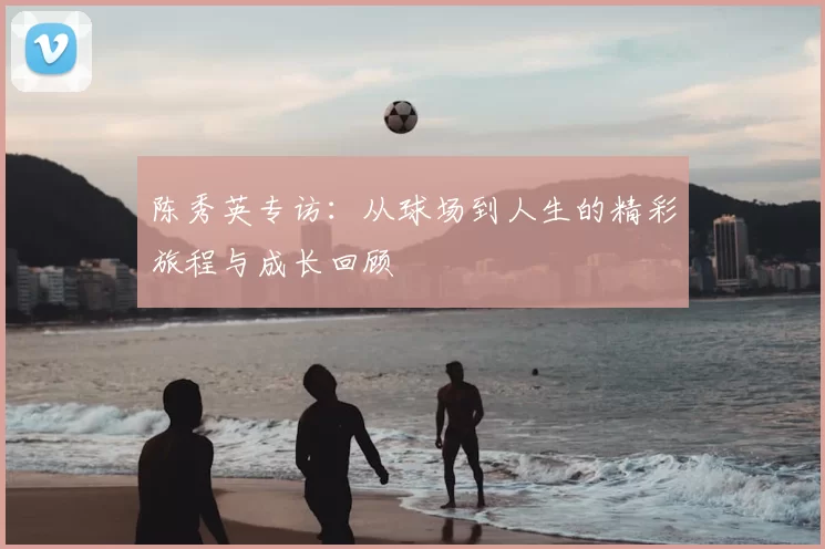陈秀英专访:从球场到人生的精彩旅程与成长回顾