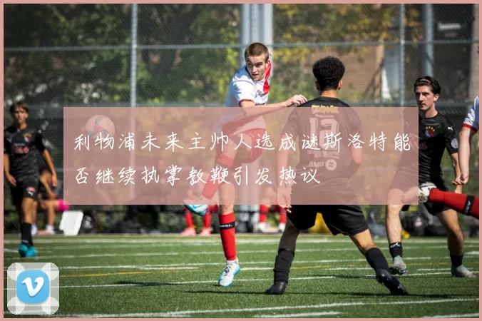 利物浦未来主帅人选成谜斯洛特能否继续执掌教鞭引发热议