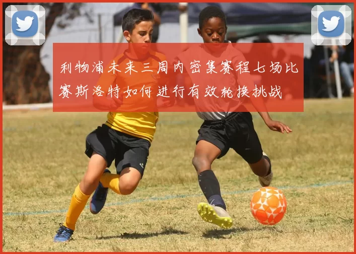 利物浦未来三周内密集赛程七场比赛斯洛特如何进行有效轮换挑战