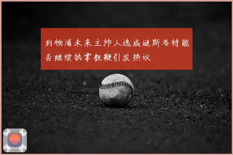 利物浦未来主帅人选成谜斯洛特能否继续执掌教鞭引发热议