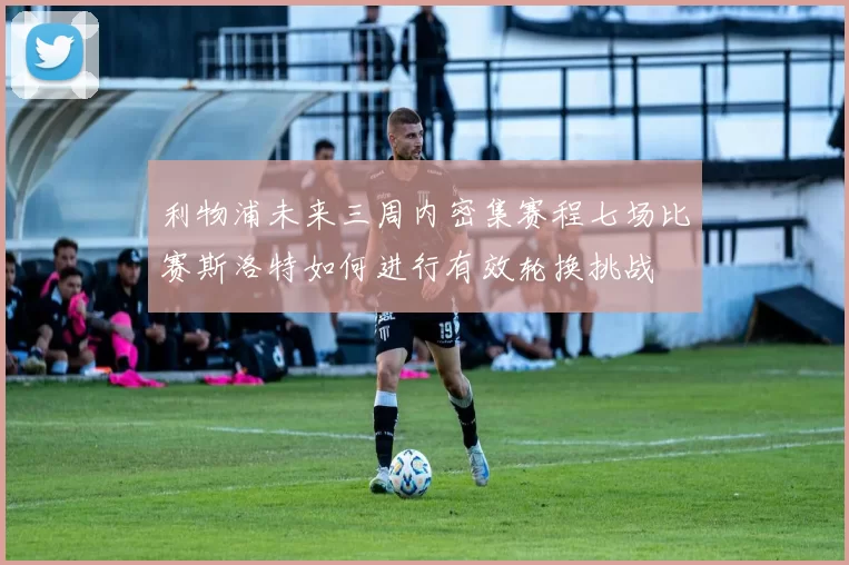 利物浦未来三周内密集赛程七场比赛斯洛特如何进行有效轮换挑战