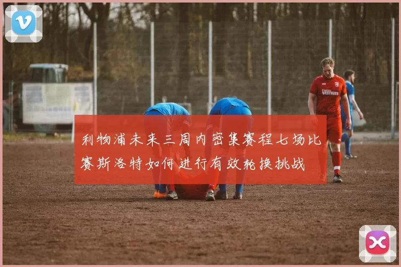 利物浦未来三周内密集赛程七场比赛斯洛特如何进行有效轮换挑战