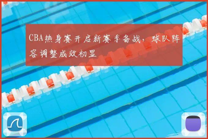 CBA热身赛开启新赛季备战,球队阵容调整成效初显
