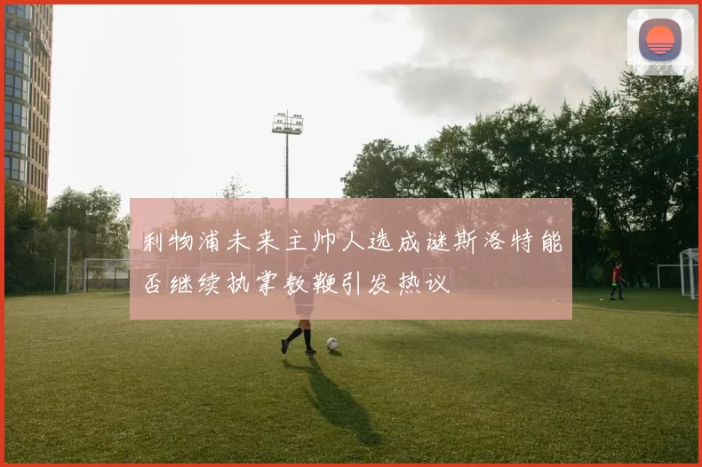 利物浦未来主帅人选成谜斯洛特能否继续执掌教鞭引发热议
