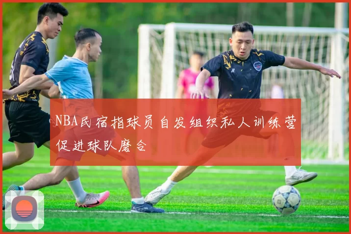 NBA民宿指球员自发组织私人训练营促进球队磨合