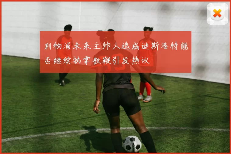 利物浦未来主帅人选成谜斯洛特能否继续执掌教鞭引发热议