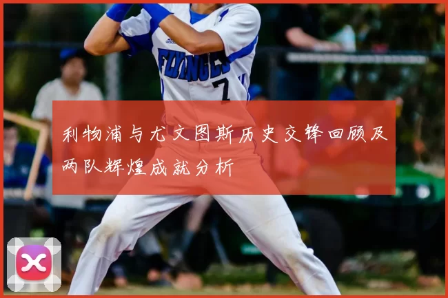 利物浦与尤文图斯历史交锋回顾及两队辉煌成就分析