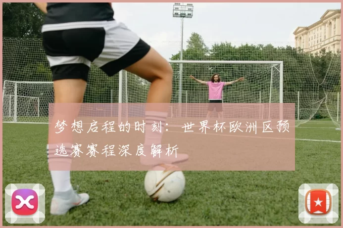 梦想启程的时刻:世界杯欧洲区预选赛赛程深度解析
