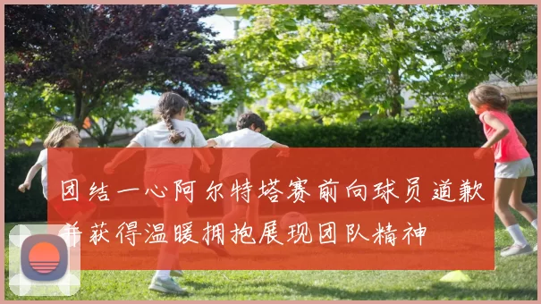 团结一心阿尔特塔赛前向球员道歉并获得温暖拥抱展现团队精神
