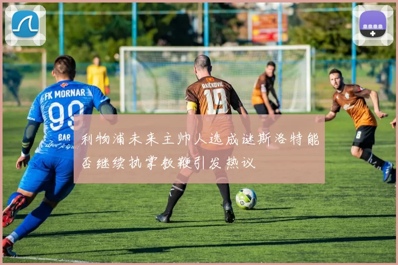 利物浦未来主帅人选成谜斯洛特能否继续执掌教鞭引发热议