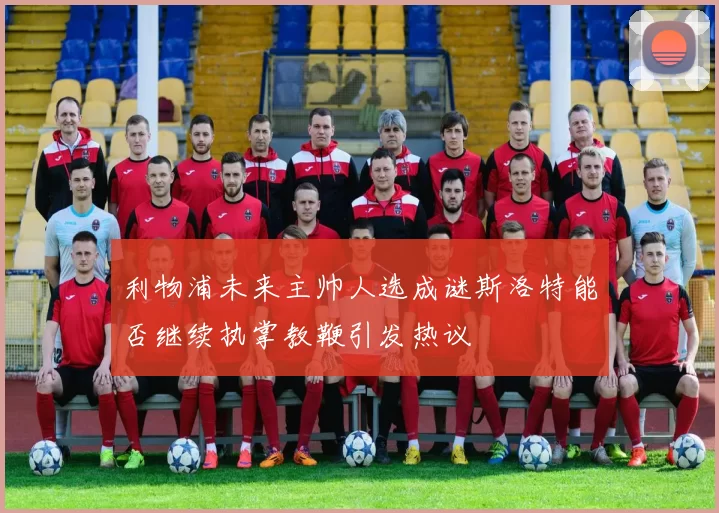利物浦未来主帅人选成谜斯洛特能否继续执掌教鞭引发热议