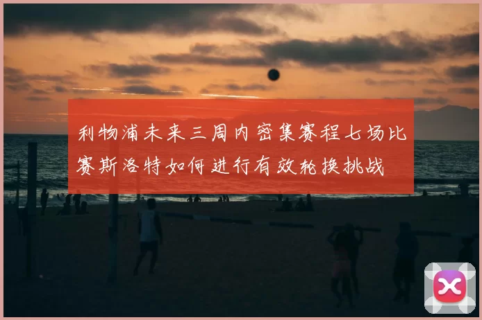 利物浦未来三周内密集赛程七场比赛斯洛特如何进行有效轮换挑战
