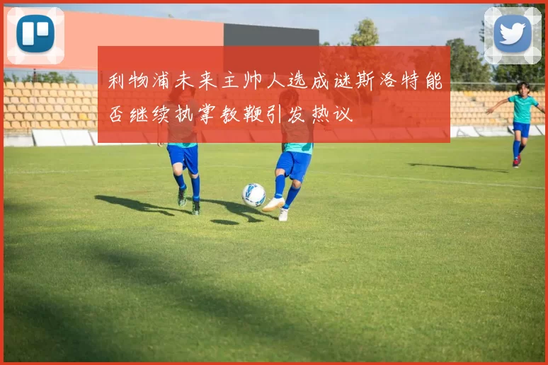 利物浦未来主帅人选成谜斯洛特能否继续执掌教鞭引发热议