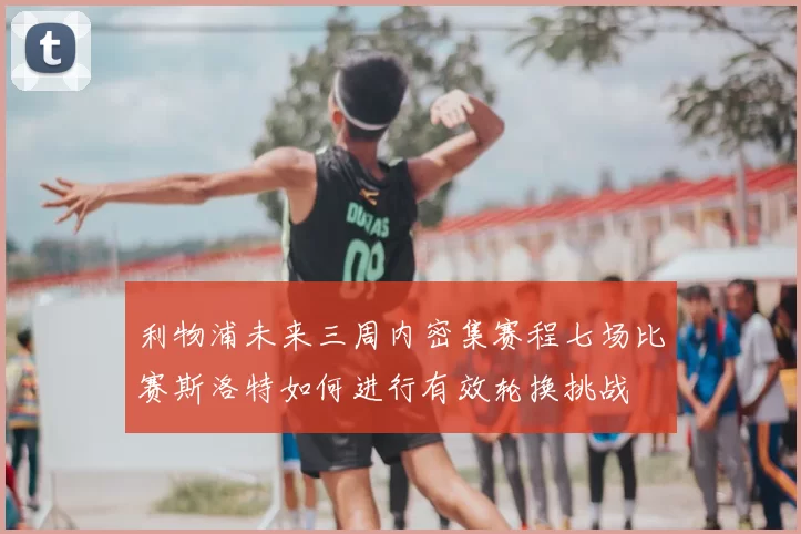 利物浦未来三周内密集赛程七场比赛斯洛特如何进行有效轮换挑战