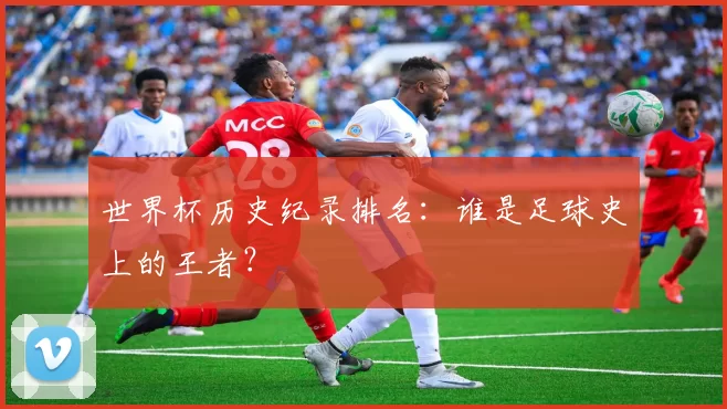世界杯历史纪录排名：谁是足球史上的王者？