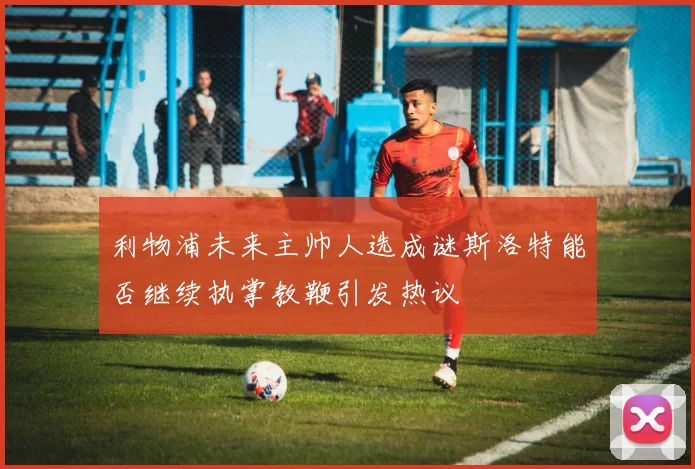 利物浦未来主帅人选成谜斯洛特能否继续执掌教鞭引发热议