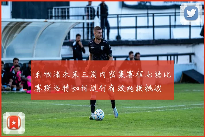 利物浦未来三周内密集赛程七场比赛斯洛特如何进行有效轮换挑战