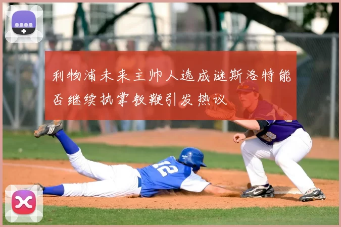 利物浦未来主帅人选成谜斯洛特能否继续执掌教鞭引发热议