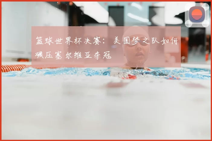 篮球世界杯决赛：美国梦之队如何碾压塞尔维亚夺冠