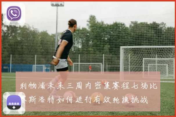 利物浦未来三周内密集赛程七场比赛斯洛特如何进行有效轮换挑战