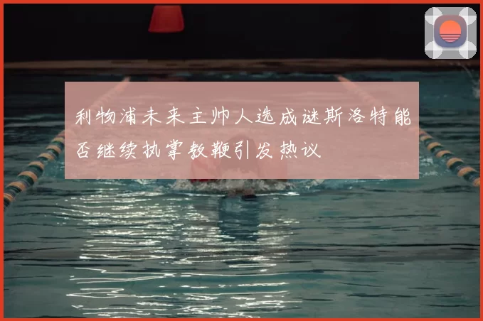 利物浦未来主帅人选成谜斯洛特能否继续执掌教鞭引发热议