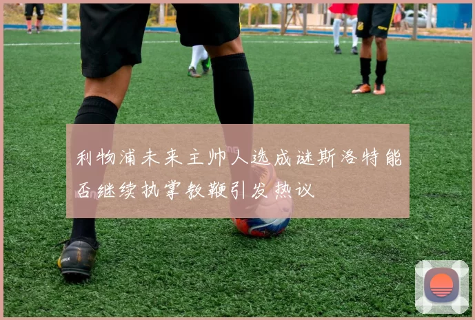 利物浦未来主帅人选成谜斯洛特能否继续执掌教鞭引发热议