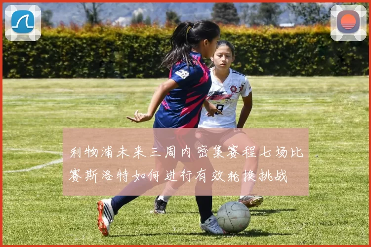 利物浦未来三周内密集赛程七场比赛斯洛特如何进行有效轮换挑战