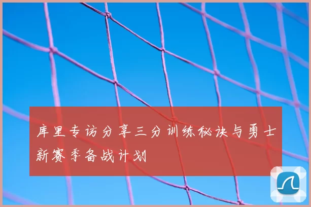 库里专访分享三分训练秘诀与勇士新赛季备战计划