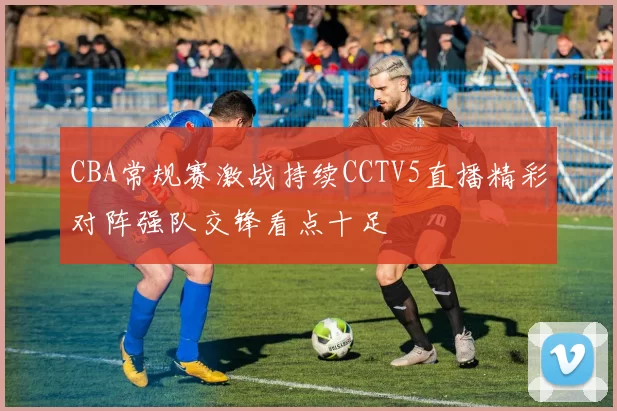 CBA常规赛激战持续CCTV5直播精彩对阵强队交锋看点十足