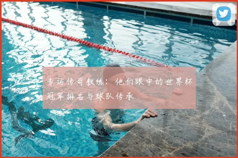 专访传奇教练：他们眼中的世界杯冠军排名与球队传承