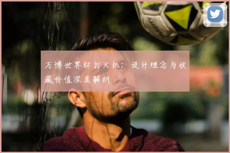 万博世界杯打火机:设计理念与收藏价值深度解析