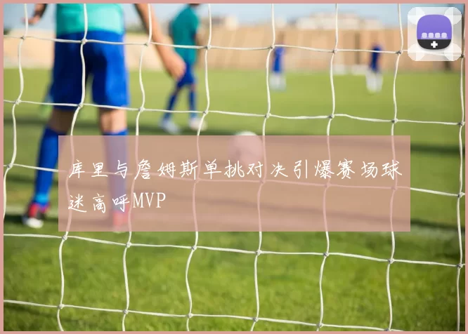 库里与詹姆斯单挑对决引爆赛场球迷高呼MVP