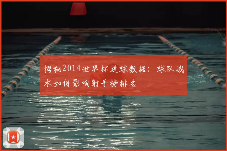 揭秘2014世界杯进球数据:球队战术如何影响射手榜排名