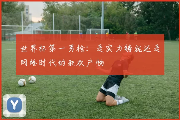 世界杯第一男枪：是实力铸就还是网络时代的狂欢产物