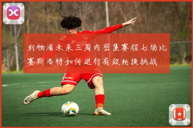 利物浦未来三周内密集赛程七场比赛斯洛特如何进行有效轮换挑战