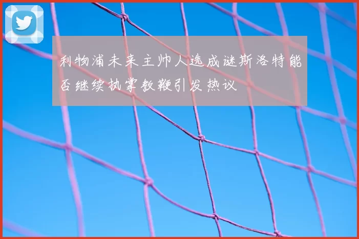 利物浦未来主帅人选成谜斯洛特能否继续执掌教鞭引发热议