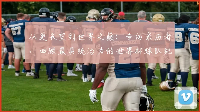 从更衣室到世界之巅：专访亲历者，回顾最具统治力的世界杯球队纪录之路