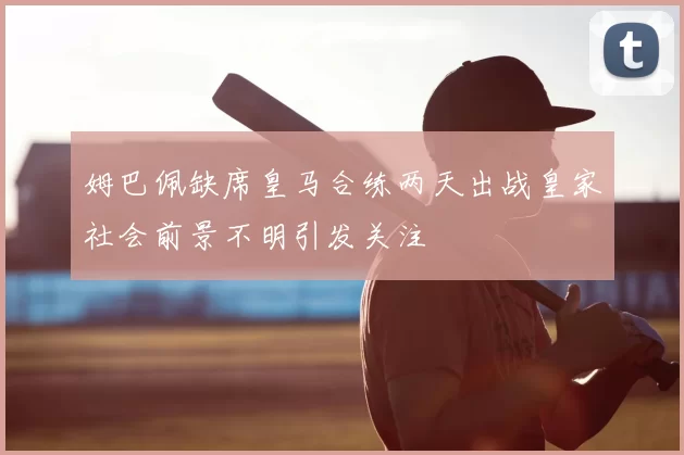 姆巴佩缺席皇马合练两天出战皇家社会前景不明引发关注