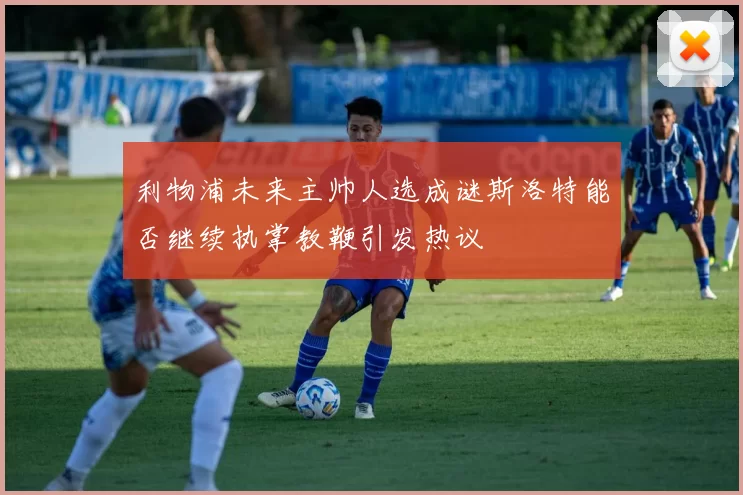 利物浦未来主帅人选成谜斯洛特能否继续执掌教鞭引发热议
