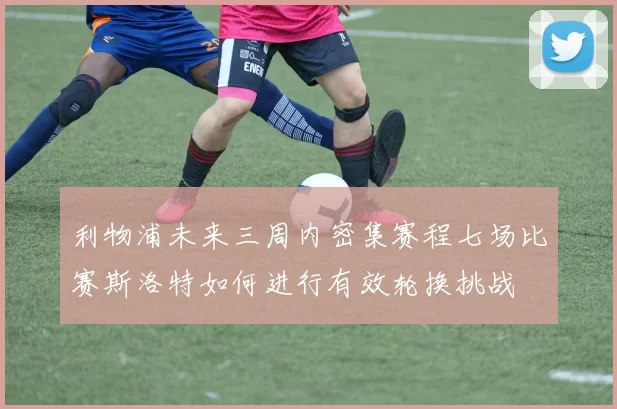 利物浦未来三周内密集赛程七场比赛斯洛特如何进行有效轮换挑战