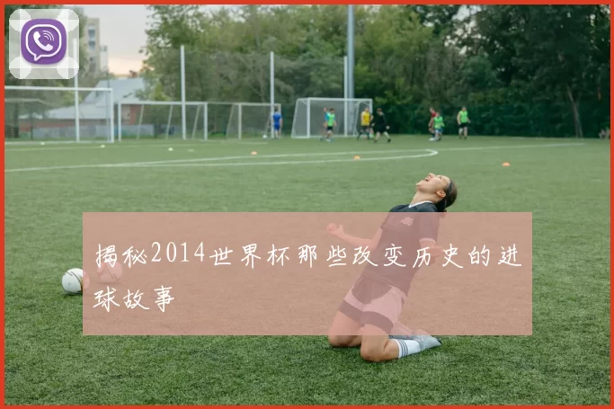 揭秘2014世界杯那些改变历史的进球故事
