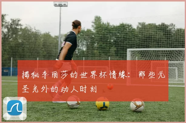 揭秘李丽莎的世界杯情缘:那些无圣光外的动人时刻