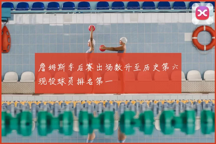 詹姆斯季后赛出场数升至历史第六现役球员排名第一